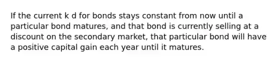 If the current k d for bonds stays constant from now until a particular bond matures, and that bond is currently selling at a discount on the secondary market, that particular bond will have a positive capital gain each year until it matures.