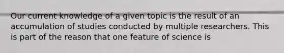 Our current knowledge of a given topic is the result of an accumulation of studies conducted by multiple researchers. This is part of the reason that one feature of science is