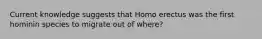 Current knowledge suggests that Homo erectus was the first hominin species to migrate out of where?