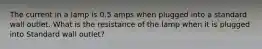 The current in a lamp is 0.5 amps when plugged into a standard wall outlet. What is the resistance of the lamp when it is plugged into Standard wall outlet?