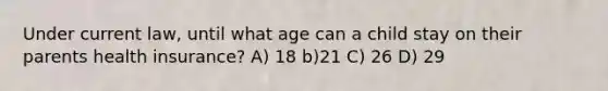 Under current law, until what age can a child stay on their parents health insurance? A) 18 b)21 C) 26 D) 29