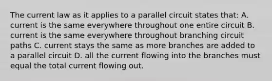 The current law as it applies to a parallel circuit states that: A. current is the same everywhere throughout one entire circuit B. current is the same everywhere throughout branching circuit paths C. current stays the same as more branches are added to a parallel circuit D. all the current flowing into the branches must equal the total current flowing out.