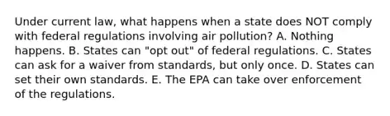 Under current law, what happens when a state does NOT comply with federal regulations involving air pollution? A. Nothing happens. B. States can "opt out" of federal regulations. C. States can ask for a waiver from standards, but only once. D. States can set their own standards. E. The EPA can take over enforcement of the regulations.