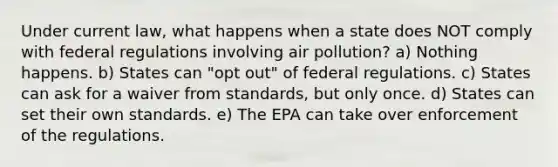 Under current law, what happens when a state does NOT comply with federal regulations involving air pollution? a) Nothing happens. b) States can "opt out" of federal regulations. c) States can ask for a waiver from standards, but only once. d) States can set their own standards. e) The EPA can take over enforcement of the regulations.