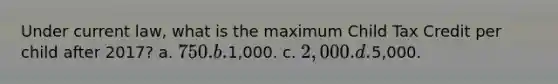 Under current law, what is the maximum Child Tax Credit per child after 2017? a. 750. b.1,000. c. 2,000. d.5,000.