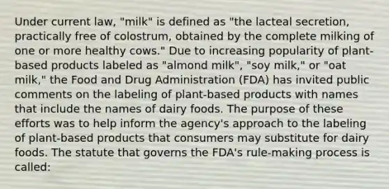 Under current law, "milk" is defined as "the lacteal secretion, practically free of colostrum, obtained by the complete milking of one or more healthy cows." Due to increasing popularity of plant-based products labeled as "almond milk", "soy milk," or "oat milk," the Food and Drug Administration (FDA) has invited public comments on the labeling of plant-based products with names that include the names of dairy foods. The purpose of these efforts was to help inform the agency's approach to the labeling of plant-based products that consumers may substitute for dairy foods. The statute that governs the FDA's rule-making process is called: