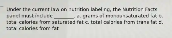 Under the current law on nutrition labeling, the Nutrition Facts panel must include ________. a. grams of monounsaturated fat b. total calories from saturated fat c. total calories from trans fat d. total calories from fat