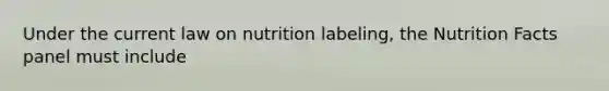 Under the current law on nutrition labeling, the Nutrition Facts panel must include