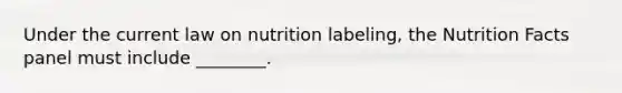 Under the current law on nutrition labeling, the Nutrition Facts panel must include ________.