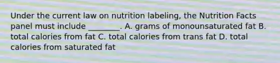 Under the current law on nutrition labeling, the Nutrition Facts panel must include ________. A. grams of monounsaturated fat B. total calories from fat C. total calories from trans fat D. total calories from saturated fat