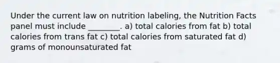 Under the current law on nutrition labeling, the Nutrition Facts panel must include ________. a) total calories from fat b) total calories from trans fat c) total calories from saturated fat d) grams of monounsaturated fat