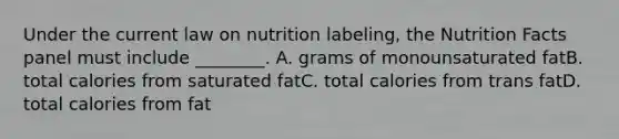 Under the current law on nutrition labeling, the Nutrition Facts panel must include ________. A. grams of monounsaturated fatB. total calories from saturated fatC. total calories from trans fatD. total calories from fat