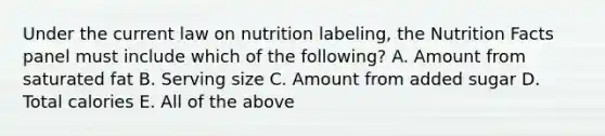 Under the current law on nutrition labeling, the Nutrition Facts panel must include which of the following? A. Amount from saturated fat B. Serving size C. Amount from added sugar D. Total calories E. All of the above