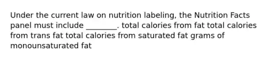 Under the current law on nutrition labeling, the Nutrition Facts panel must include ________. total calories from fat total calories from trans fat total calories from saturated fat grams of monounsaturated fat