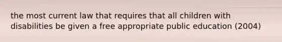 the most current law that requires that all children with disabilities be given a free appropriate public education (2004)