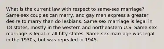 What is the current law with respect to same-sex marriage? Same-sex couples can marry, and gay men express a greater desire to marry than do lesbians. Same-sex marriage is legal in 18 states, mostly in the western and northeastern U.S. Same-sex marriage is legal in all fifty states. Same-sex marriage was legal in the 1930s, but was repealed in 1945.