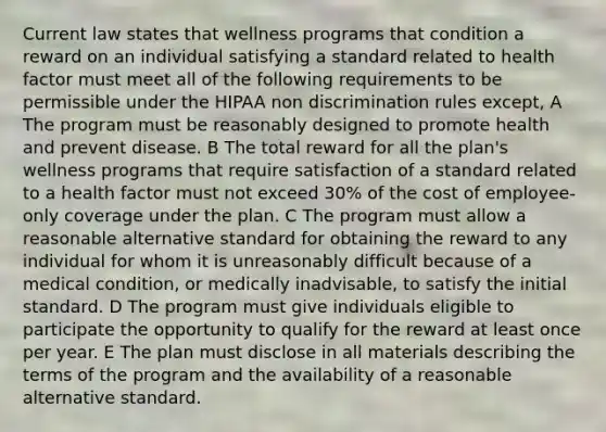 Current law states that wellness programs that condition a reward on an individual satisfying a standard related to health factor must meet all of the following requirements to be permissible under the HIPAA non discrimination rules except, A The program must be reasonably designed to promote health and prevent disease. B The total reward for all the plan's wellness programs that require satisfaction of a standard related to a health factor must not exceed 30% of the cost of employee-only coverage under the plan. C The program must allow a reasonable alternative standard for obtaining the reward to any individual for whom it is unreasonably difficult because of a medical condition, or medically inadvisable, to satisfy the initial standard. D The program must give individuals eligible to participate the opportunity to qualify for the reward at least once per year. E The plan must disclose in all materials describing the terms of the program and the availability of a reasonable alternative standard.