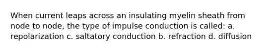 When current leaps across an insulating myelin sheath from node to node, the type of impulse conduction is called: a. repolarization c. saltatory conduction b. refraction d. diffusion