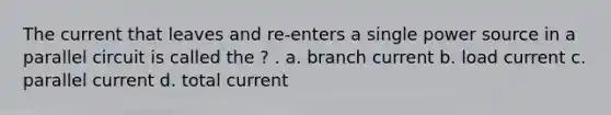 The current that leaves and re-enters a single power source in a parallel circuit is called the ? . a. branch current b. load current c. parallel current d. total current