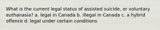 What is the current legal status of assisted suicide, or voluntary euthanasia? a. legal in Canada b. illegal in Canada c. a hybrid offence d. legal under certain conditions