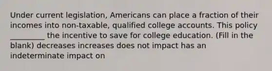 Under current legislation, Americans can place a fraction of their incomes into non-taxable, qualified college accounts. This policy _________ the incentive to save for college education. (Fill in the blank) decreases increases does not impact has an indeterminate impact on