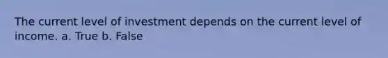 The current level of investment depends on the current level of income.​ a. True b. False