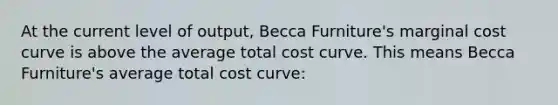 At the current level of output, Becca Furniture's marginal cost curve is above the average total cost curve. This means Becca Furniture's average total cost curve: