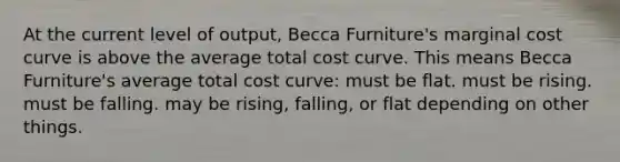 At the current level of output, Becca Furniture's marginal cost curve is above the average total cost curve. This means Becca Furniture's average total cost curve: must be flat. must be rising. must be falling. may be rising, falling, or flat depending on other things.