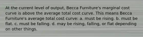 At the current level of output, Becca Furniture's marginal cost curve is above the average total cost curve. This means Becca Furniture's average total cost curve: a. must be rising. b. must be flat. c. must be falling. d. may be rising, falling, or flat depending on other things.