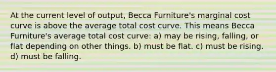 At the current level of output, Becca Furniture's marginal cost curve is above the average total cost curve. This means Becca Furniture's average total cost curve: a) may be rising, falling, or flat depending on other things. b) must be flat. c) must be rising. d) must be falling.