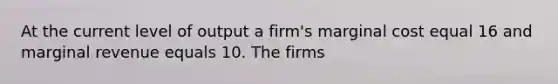 At the current level of output a firm's marginal cost equal 16 and marginal revenue equals 10. The firms