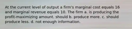 At the current level of output a firm's marginal cost equals 16 and marginal revenue equals 10. The firm a. is producing the profit-maximizing amount. should b. produce more. c. should produce less. d. not enough information.