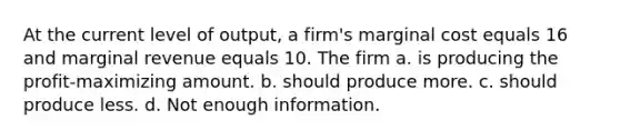 At the current level of output, a firm's marginal cost equals 16 and marginal revenue equals 10. The firm a. is producing the profit-maximizing amount. b. should produce more. c. should produce less. d. Not enough information.