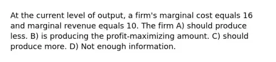 At the current level of output, a firm's marginal cost equals 16 and marginal revenue equals 10. The firm A) should produce less. B) is producing the profit-maximizing amount. C) should produce more. D) Not enough information.