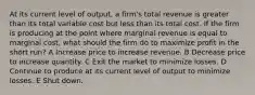 At its current level of output, a firm's total revenue is greater than its total variable cost but less than its total cost. If the firm is producing at the point where marginal revenue is equal to marginal cost, what should the firm do to maximize profit in the short run? A Increase price to increase revenue. B Decrease price to increase quantity. C Exit the market to minimize losses. D Continue to produce at its current level of output to minimize losses. E Shut down.