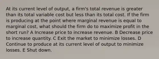 At its current level of output, a firm's total revenue is greater than its total variable cost but less than its total cost. If the firm is producing at the point where marginal revenue is equal to marginal cost, what should the firm do to maximize profit in the short run? A Increase price to increase revenue. B Decrease price to increase quantity. C Exit the market to minimize losses. D Continue to produce at its current level of output to minimize losses. E Shut down.