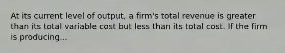 At its current level of output, a firm's total revenue is greater than its total variable cost but less than its total cost. If the firm is producing...