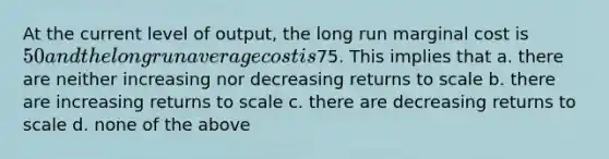 At the current level of output, the long run marginal cost is 50 and the long run average cost is75. This implies that a. there are neither increasing nor decreasing returns to scale b. there are increasing returns to scale c. there are decreasing returns to scale d. none of the above