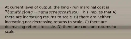 At current level of output, the long - run marginal cost is 75 and the long - run average cost is50. This implies that A) there are increasing returns to scale. B) there are neither increasing nor decreasing returns to scale. C) there are decreasing returns to scale. D) there are constant returns to scale.