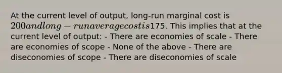 At the current level of output, long-run marginal cost is 200 and long-run average cost is175. This implies that at the current level of output: - There are economies of scale - There are economies of scope - None of the above - There are diseconomies of scope - There are diseconomies of scale