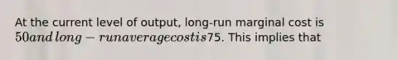 At the current level of​ output, long-run marginal cost is​ 50 and​ long-run average cost is​75. This implies that