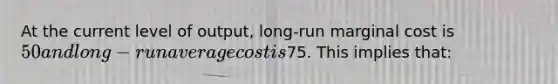 At the current level of output, long-run marginal cost is 50 and long-run average cost is75. This implies that: