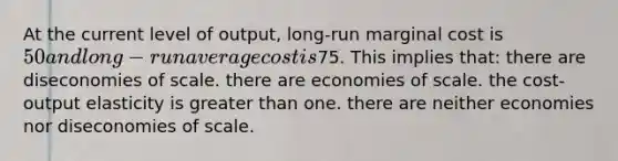 At the current level of output, long-run marginal cost is 50 and long-run average cost is75. This implies that: there are diseconomies of scale. there are economies of scale. the cost-output elasticity is greater than one. there are neither economies nor diseconomies of scale.