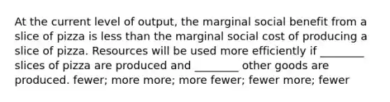 At the current level of output, the marginal social benefit from a slice of pizza is less than the marginal social cost of producing a slice of pizza. Resources will be used more efficiently if ________ slices of pizza are produced and ________ other goods are produced. fewer; more more; more fewer; fewer more; fewer