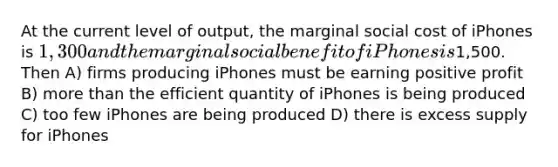 At the current level of output, the marginal social cost of iPhones is 1,300 and the marginal social benefit of iPhones is1,500. Then A) firms producing iPhones must be earning positive profit B) more than the efficient quantity of iPhones is being produced C) too few iPhones are being produced D) there is excess supply for iPhones