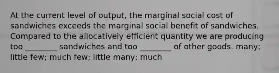 At the current level of output, the marginal social cost of sandwiches exceeds the marginal social benefit of sandwiches. Compared to the allocatively efficient quantity we are producing too ________ sandwiches and too ________ of other goods. many; little few; much few; little many; much