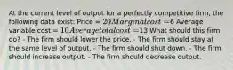 At the current level of output for a perfectly competitive firm, the following data exist: Price = 20 Marginal cost =6 Average variable cost = 10 Average total cost =13 What should this firm do? - The firm should lower the price. - The firm should stay at the same level of output. - The firm should shut down. - The firm should increase output. - The firm should decrease output.