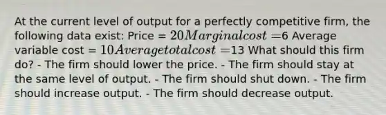 At the current level of output for a perfectly competitive firm, the following data exist: Price = 20 Marginal cost =6 Average variable cost = 10 Average total cost =13 What should this firm do? - The firm should lower the price. - The firm should stay at the same level of output. - The firm should shut down. - The firm should increase output. - The firm should decrease output.