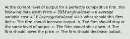 At the current level of output for a perfectly competitive firm, the following data exist: Price = 20 Marginal cost =6 Average variable cost = 10 Average total cost =13 What should this firm do? a. The firm should increase output. b. The firm should stay at the same level of output. c. The firm should shut down. d. The firm should lower the price. e. The firm should decrease output.