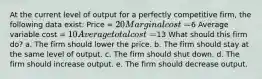 At the current level of output for a perfectly competitive firm, the following data exist: Price = 20 Marginal cost =6 Average variable cost = 10 Average total cost =13 What should this firm do? a. The firm should lower the price. b. The firm should stay at the same level of output. c. The firm should shut down. d. The firm should increase output. e. The firm should decrease output.